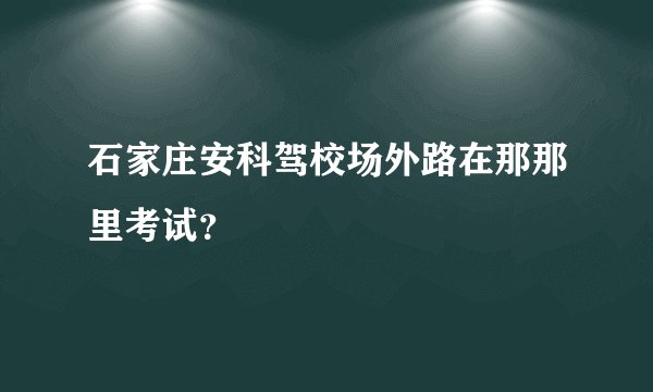石家庄安科驾校场外路在那那里考试？