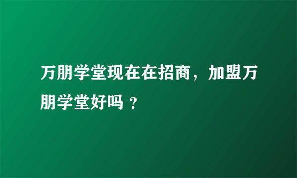 万朋学堂现在在招商，加盟万朋学堂好吗 ？
