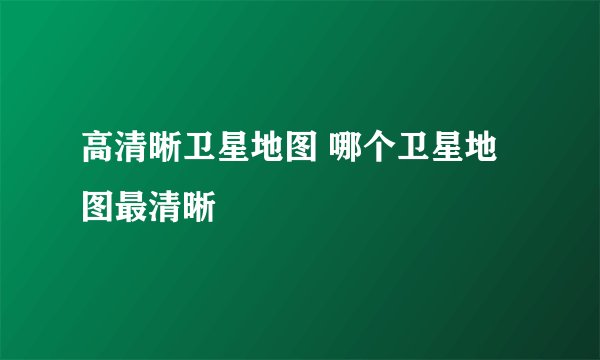 高清晰卫星地图 哪个卫星地图最清晰