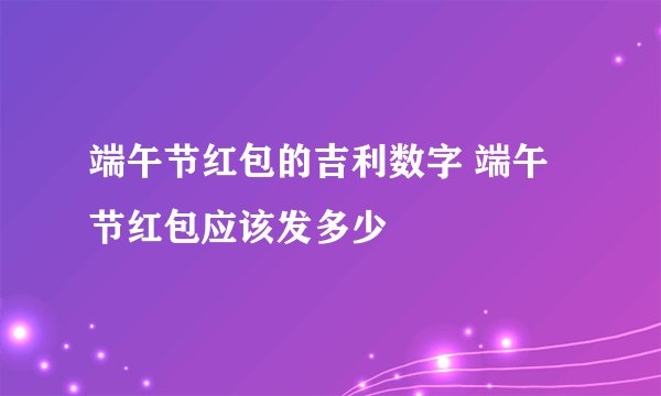 端午节红包的吉利数字 端午节红包应该发多少