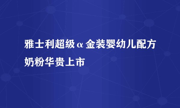 雅士利超级α金装婴幼儿配方奶粉华贵上市