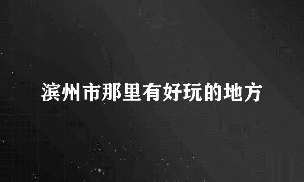 滨州市那里有好玩的地方