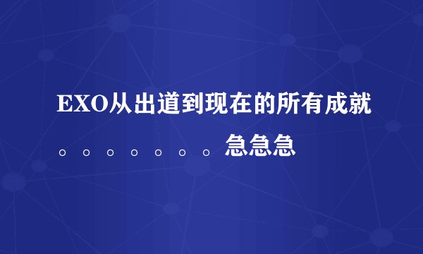 EXO从出道到现在的所有成就。。。。。。。急急急