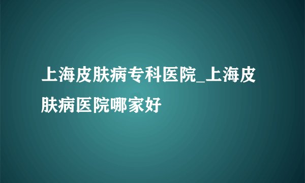 上海皮肤病专科医院_上海皮肤病医院哪家好