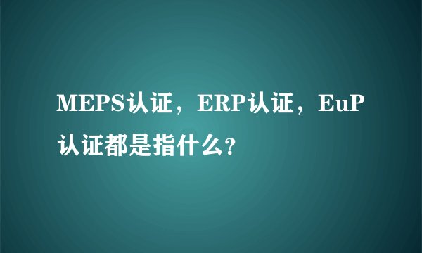 MEPS认证，ERP认证，EuP认证都是指什么？