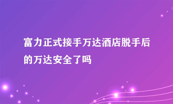 富力正式接手万达酒店脱手后的万达安全了吗