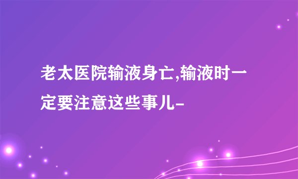 老太医院输液身亡,输液时一定要注意这些事儿-