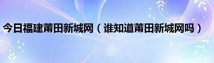今日福建莆田新城网（谁知道莆田新城网吗）