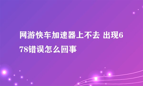 网游快车加速器上不去 出现678错误怎么回事