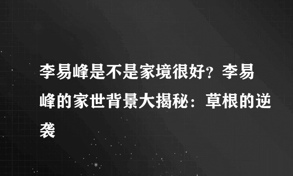 李易峰是不是家境很好？李易峰的家世背景大揭秘：草根的逆袭