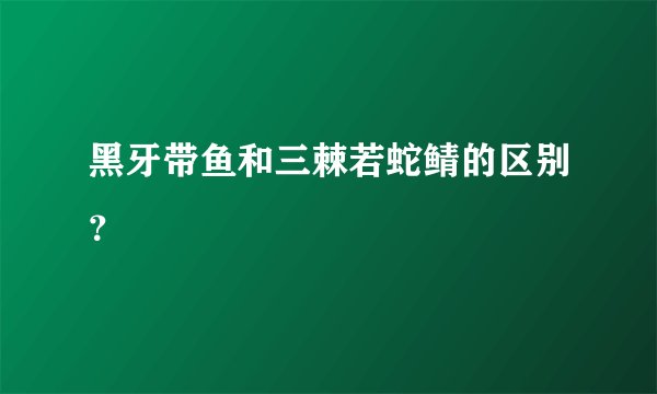 黑牙带鱼和三棘若蛇鲭的区别？