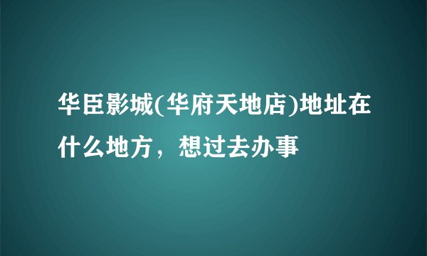 华臣影城(华府天地店)地址在什么地方，想过去办事
