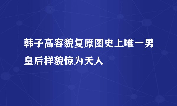 韩子高容貌复原图史上唯一男皇后样貌惊为天人