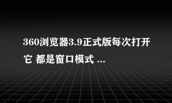 360浏览器3.9正式版每次打开它 都是窗口模式 怎么样才能让它下次打开变成全屏模式,不要再点最大化