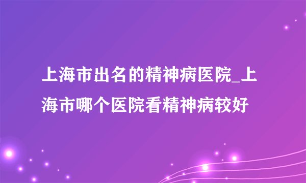 上海市出名的精神病医院_上海市哪个医院看精神病较好