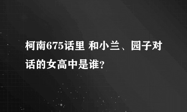 柯南675话里 和小兰、园子对话的女高中是谁？