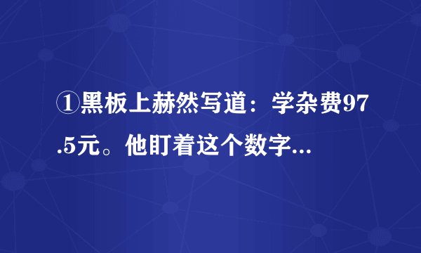 ①黑板上赫然写道：学杂费97.5元。他盯着这个数字，口袋里的手攥着的那张皱巴巴的50元钱已被手里的？