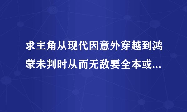 求主角从现代因意外穿越到鸿蒙未判时从而无敌要全本或将要完的