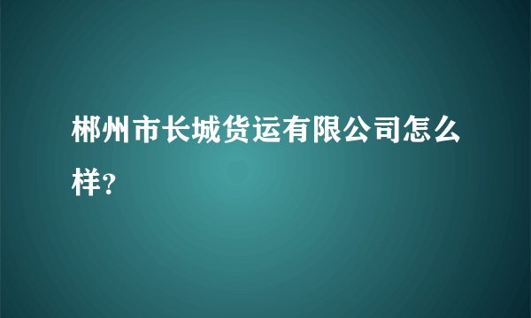 郴州市长城货运有限公司怎么样?