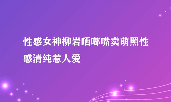 性感女神柳岩晒嘟嘴卖萌照性感清纯惹人爱