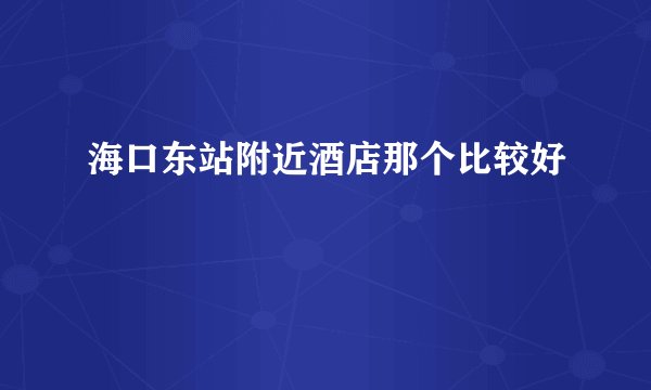 海口东站附近酒店那个比较好