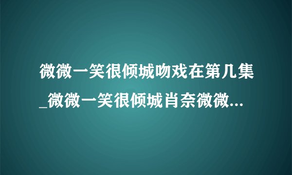 微微一笑很倾城吻戏在第几集_微微一笑很倾城肖奈微微吻戏|第一次|在哪里