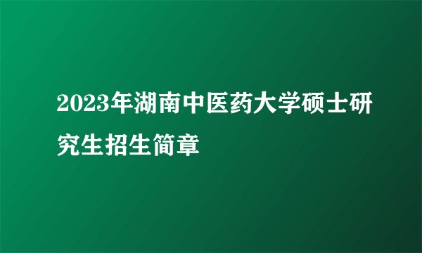 2023年湖南中医药大学硕士研究生招生简章