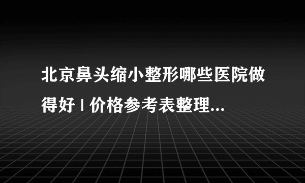 北京鼻头缩小整形哪些医院做得好 | 价格参考表整理_鼻头缩小需要多少钱