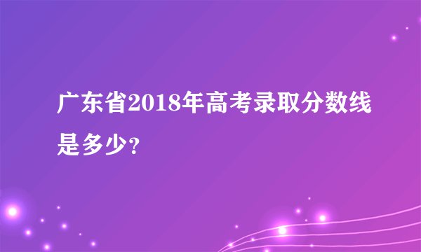 广东省2018年高考录取分数线是多少？