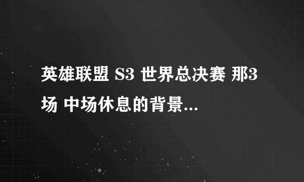 英雄联盟 S3 世界总决赛 那3场 中场休息的背景音乐是什么歌?