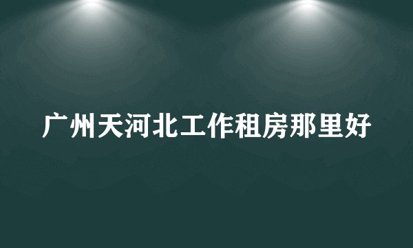 广州天河北工作租房那里好