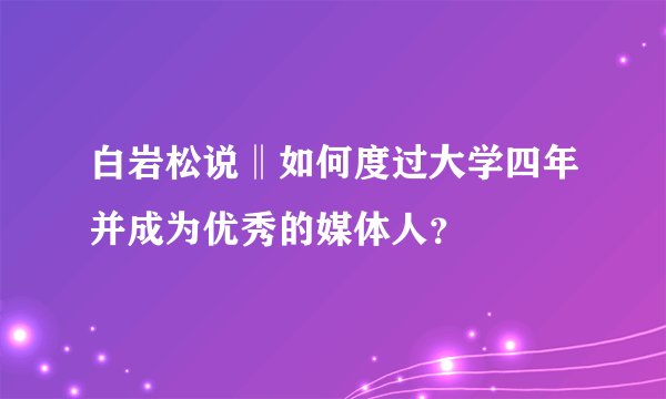 白岩松说‖如何度过大学四年并成为优秀的媒体人？