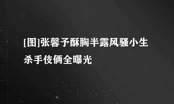 [图]张馨予酥胸半露风骚小生杀手伎俩全曝光