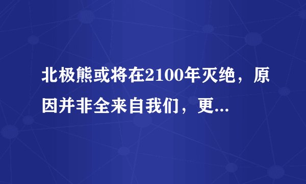 北极熊或将在2100年灭绝，原因并非全来自我们，更多源于它们自身