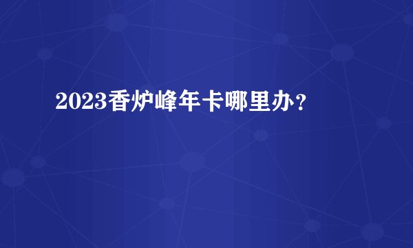2023香炉峰年卡哪里办？