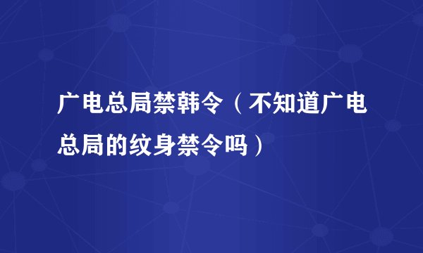 广电总局禁韩令（不知道广电总局的纹身禁令吗）