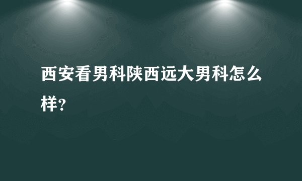 西安看男科陕西远大男科怎么样？