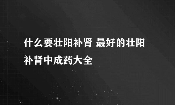什么要壮阳补肾 最好的壮阳补肾中成药大全
