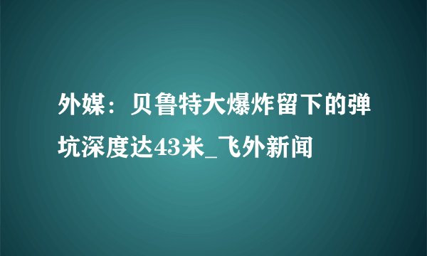外媒：贝鲁特大爆炸留下的弹坑深度达43米_飞外新闻