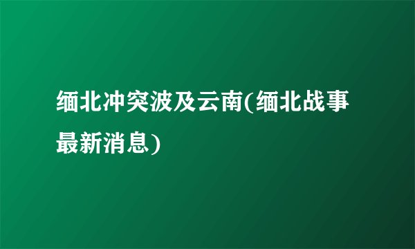 缅北冲突波及云南(缅北战事最新消息)