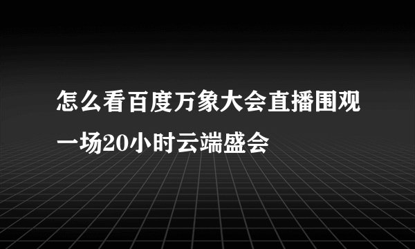 怎么看百度万象大会直播围观一场20小时云端盛会