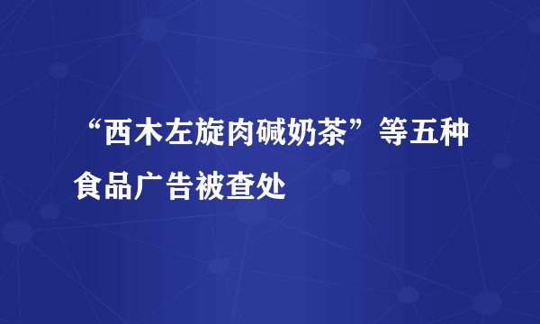 “西木左旋肉碱奶茶”等五种食品广告被查处