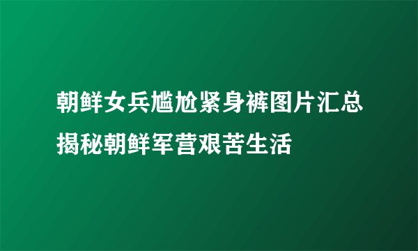 朝鲜女兵尴尬紧身裤图片汇总揭秘朝鲜军营艰苦生活