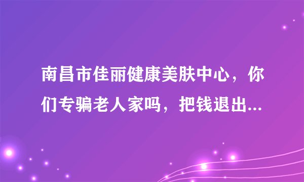 南昌市佳丽健康美肤中心,你们专骗老人家吗,把钱退出来,靠良心吃饭呢!