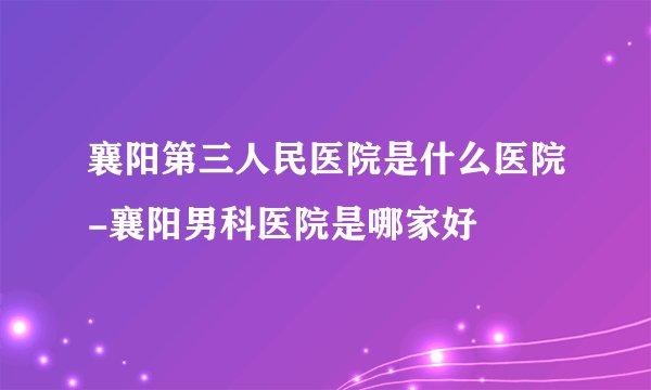 襄阳第三人民医院是什么医院-襄阳男科医院是哪家好