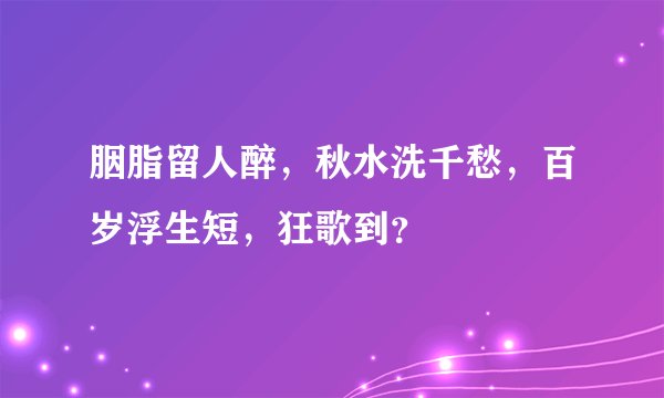胭脂留人醉，秋水洗千愁，百岁浮生短，狂歌到？