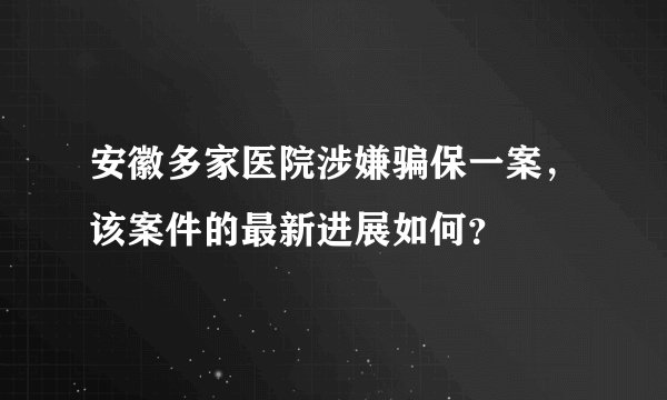 安徽多家医院涉嫌骗保一案，该案件的最新进展如何？
