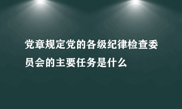 党章规定党的各级纪律检查委员会的主要任务是什么
