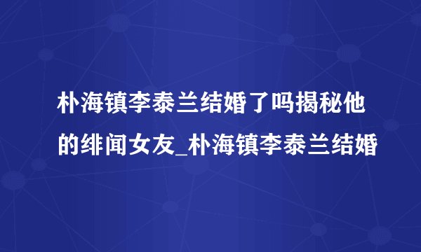朴海镇李泰兰结婚了吗揭秘他的绯闻女友_朴海镇李泰兰结婚