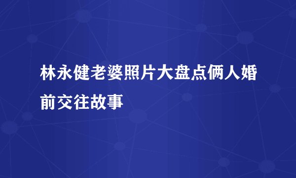 林永健老婆照片大盘点俩人婚前交往故事